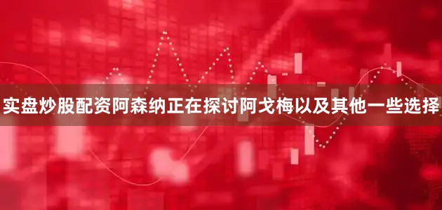 实盘炒股配资阿森纳正在探讨阿戈梅以及其他一些选择
