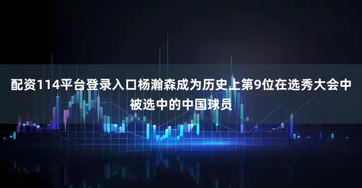 配资114平台登录入口杨瀚森成为历史上第9位在选秀大会中被选中的中国球员