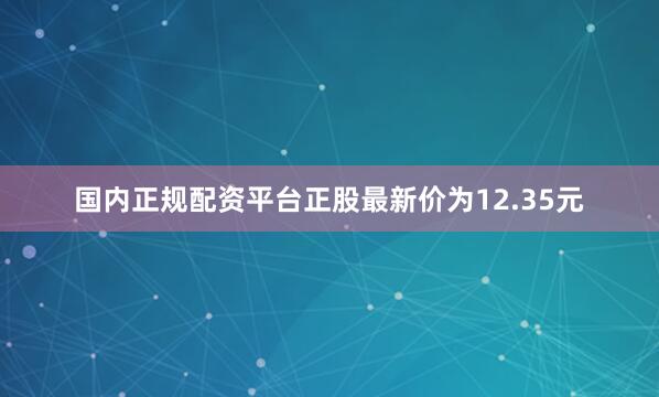 国内正规配资平台正股最新价为12.35元