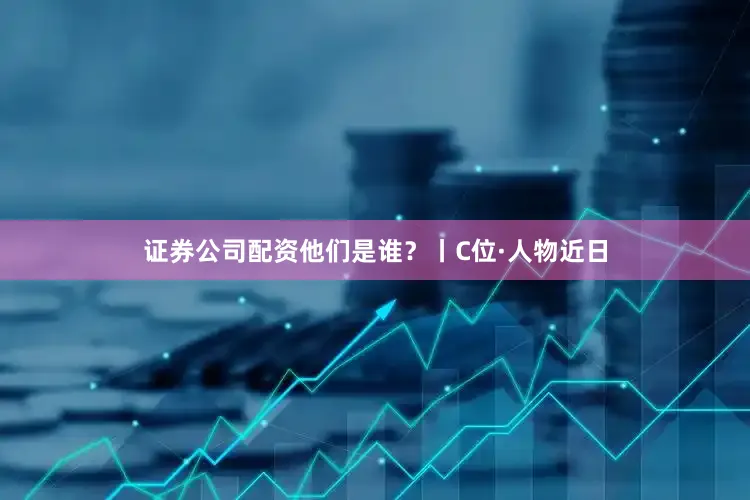证券公司配资他们是谁？丨C位·人物近日