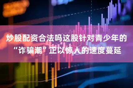 炒股配资合法吗这股针对青少年的“诈骗潮”正以惊人的速度蔓延