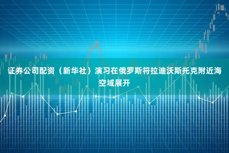 证券公司配资（新华社）演习在俄罗斯符拉迪沃斯托克附近海空域展开