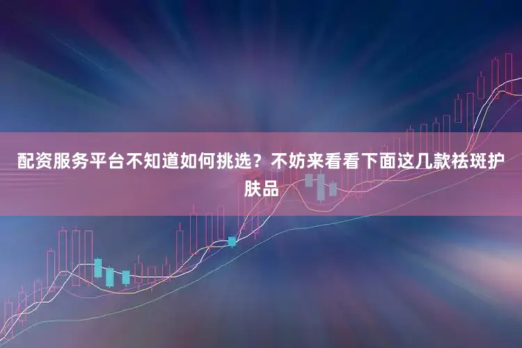 配资服务平台不知道如何挑选？不妨来看看下面这几款祛斑护肤品