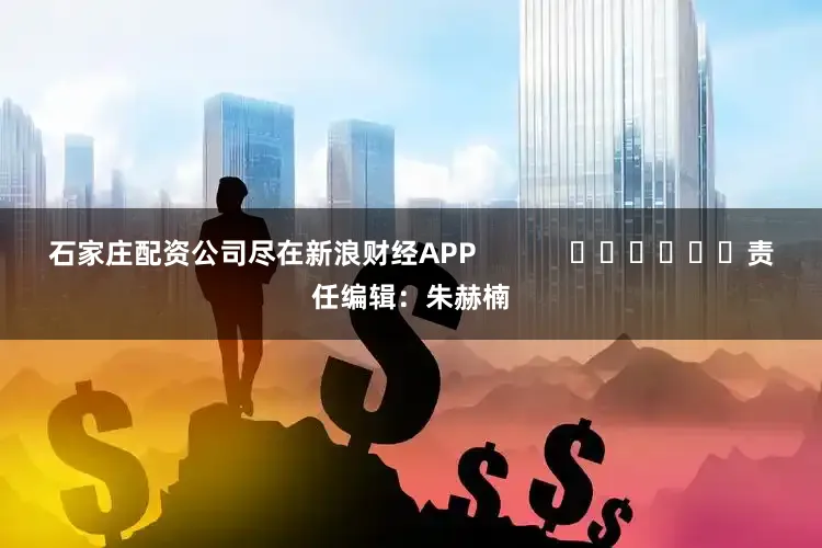 石家庄配资公司尽在新浪财经APP            						责任编辑：朱赫楠