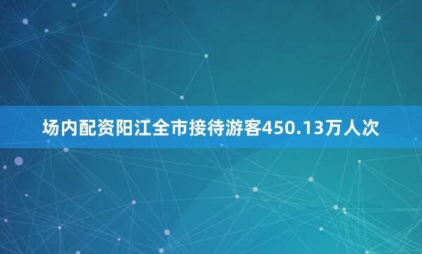 场内配资阳江全市接待游客450.13万人次