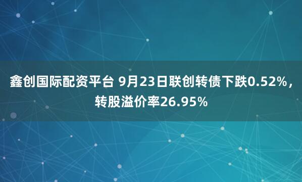 鑫创国际配资平台 9月23日联创转债下跌0.52%，转股溢价率26.95%