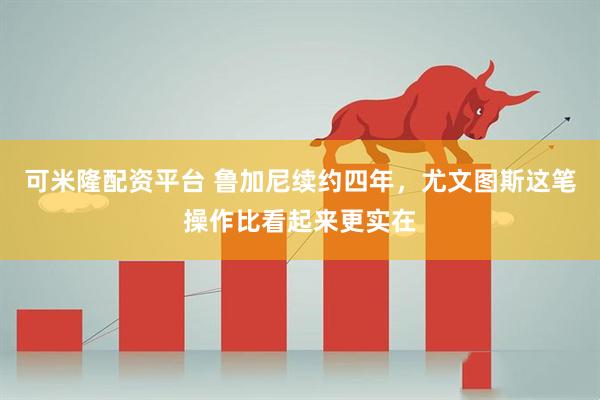 可米隆配资平台 鲁加尼续约四年，尤文图斯这笔操作比看起来更实在