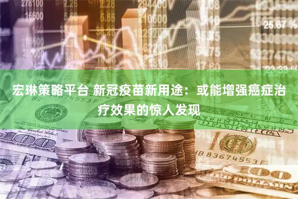 宏琳策略平台 新冠疫苗新用途：或能增强癌症治疗效果的惊人发现