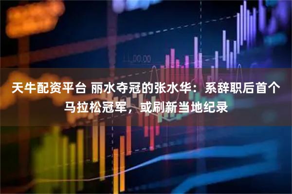 天牛配资平台 丽水夺冠的张水华：系辞职后首个马拉松冠军，或刷新当地纪录