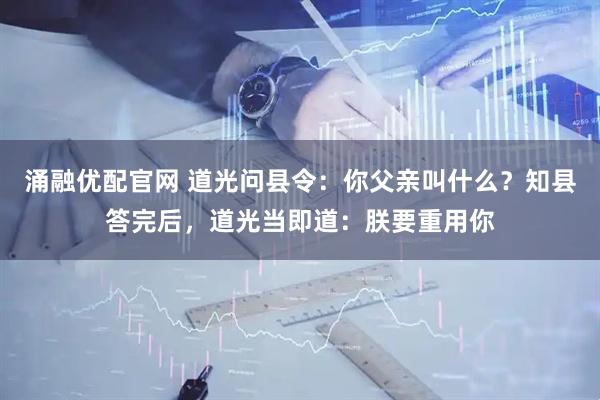 涌融优配官网 道光问县令：你父亲叫什么？知县答完后，道光当即道：朕要重用你