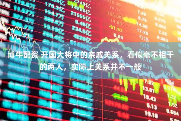 博牛配资 开国大将中的亲戚关系，看似毫不相干的两人，实际上关系并不一般