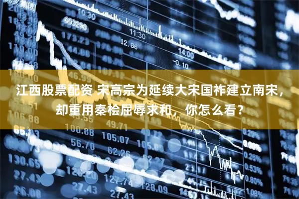 江西股票配资 宋高宗为延续大宋国祚建立南宋，却重用秦桧屈辱求和，你怎么看？