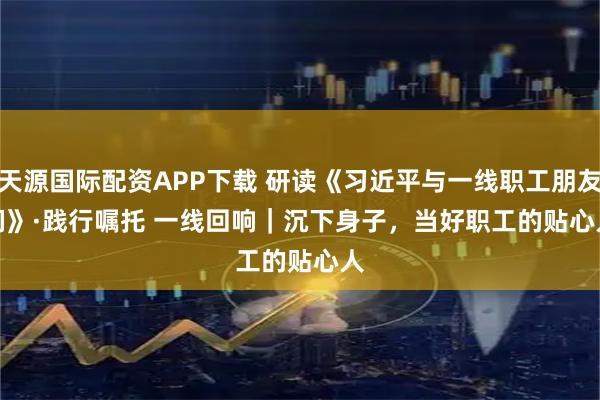 天源国际配资APP下载 研读《习近平与一线职工朋友们》·践行嘱托 一线回响｜沉下身子，当好职工的贴心人