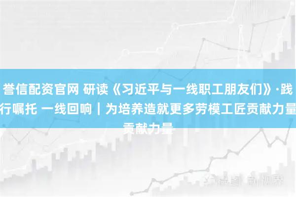 誉信配资官网 研读《习近平与一线职工朋友们》·践行嘱托 一线回响｜为培养造就更多劳模工匠贡献力量