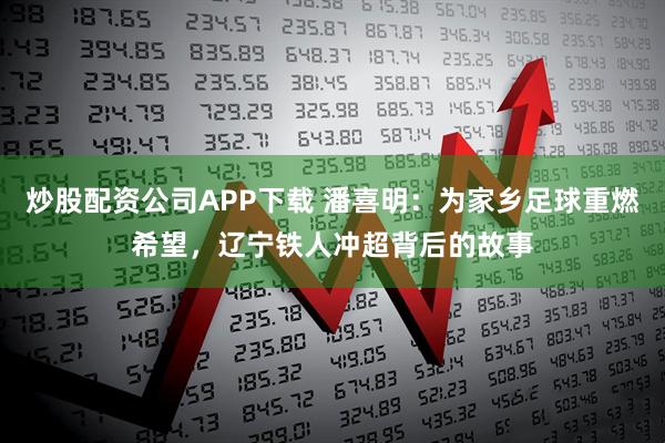 炒股配资公司APP下载 潘喜明：为家乡足球重燃希望，辽宁铁人冲超背后的故事