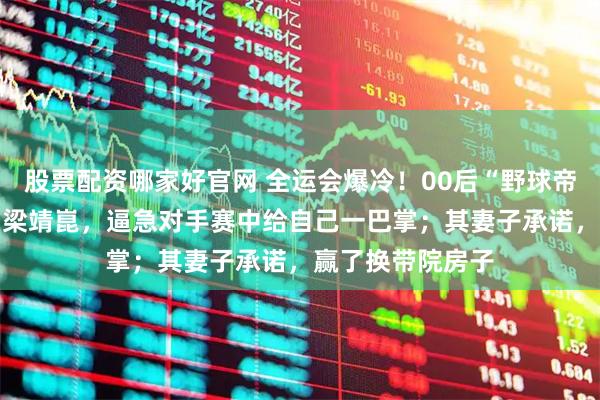 股票配资哪家好官网 全运会爆冷！00后“野球帝”4比1淘汰主力梁靖崑，逼急对手赛中给自己一巴掌；其妻子承诺，赢了换带院房子
