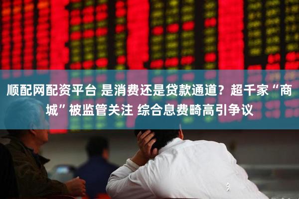 顺配网配资平台 是消费还是贷款通道？超千家“商城”被监管关注 综合息费畸高引争议
