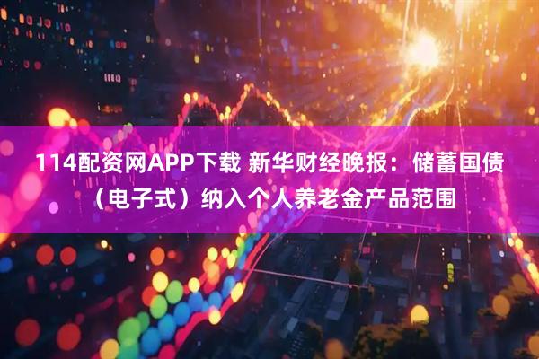114配资网APP下载 新华财经晚报：储蓄国债（电子式）纳入个人养老金产品范围