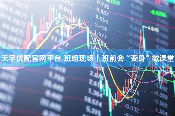 天宇优配官网平台 班组现场｜班前会“变身”微课堂