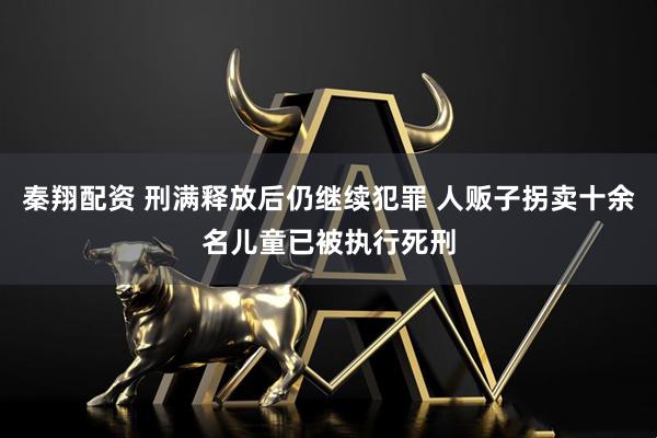 秦翔配资 刑满释放后仍继续犯罪 人贩子拐卖十余名儿童已被执行死刑