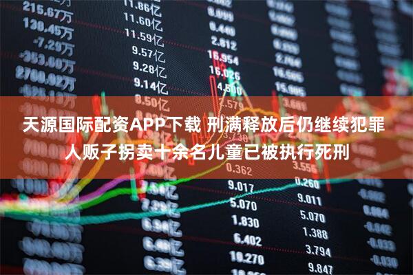 天源国际配资APP下载 刑满释放后仍继续犯罪 人贩子拐卖十余名儿童已被执行死刑