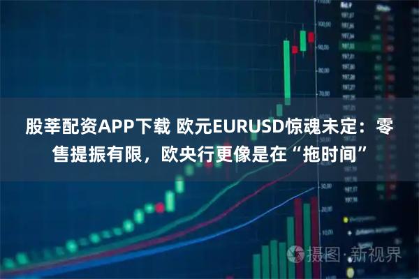 股莘配资APP下载 欧元EURUSD惊魂未定：零售提振有限，欧央行更像是在“拖时间”