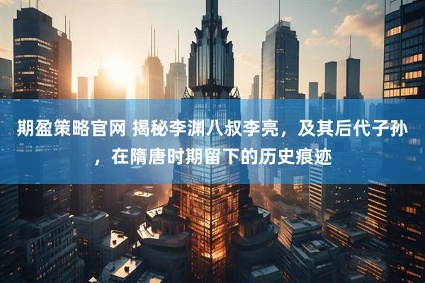 期盈策略官网 揭秘李渊八叔李亮，及其后代子孙，在隋唐时期留下的历史痕迹
