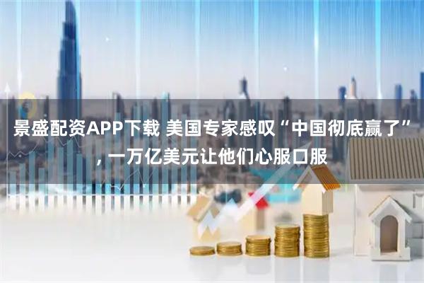 景盛配资APP下载 美国专家感叹“中国彻底赢了”, 一万亿美元让他们心服口服