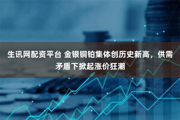 生讯网配资平台 金银铜铂集体创历史新高，供需矛盾下掀起涨价狂潮