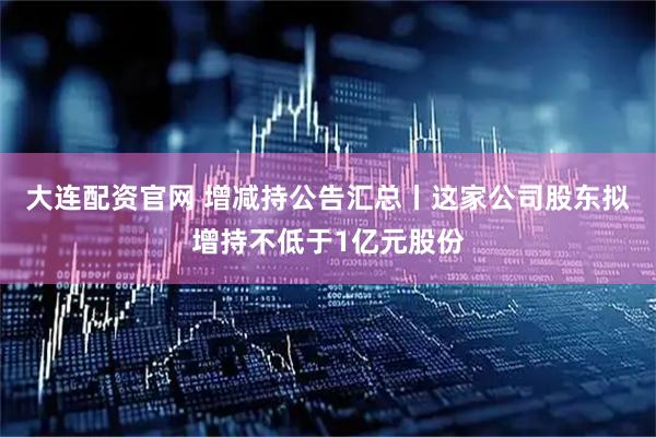 大连配资官网 增减持公告汇总丨这家公司股东拟增持不低于1亿元股份