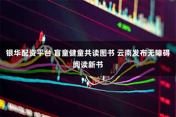 银华配资平台 盲童健童共读图书 云南发布无障碍阅读新书