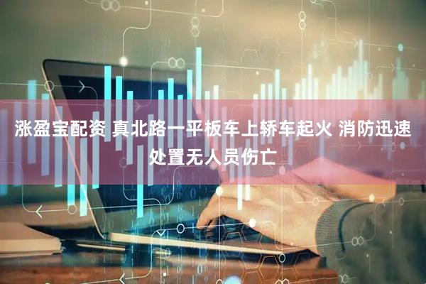 涨盈宝配资 真北路一平板车上轿车起火 消防迅速处置无人员伤亡