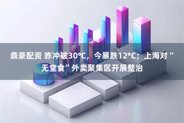 鼎豪配资 昨冲破30℃，今暴跌12°C；上海对“无堂食”外卖聚集区开展整治