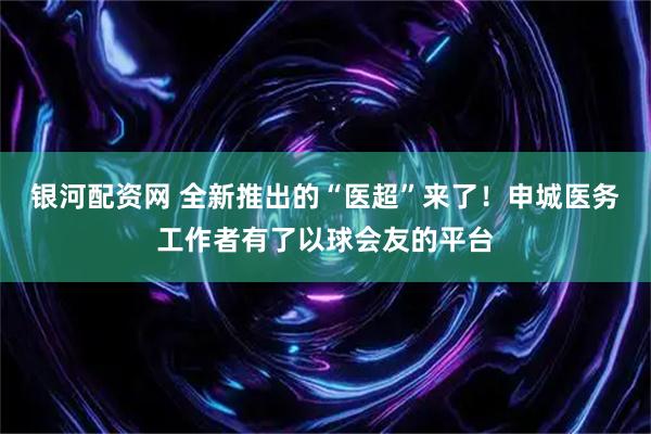 银河配资网 全新推出的“医超”来了！申城医务工作者有了以球会友的平台