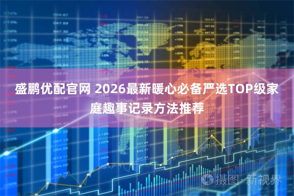 盛鹏优配官网 2026最新暖心必备严选TOP级家庭趣事记录方法推荐