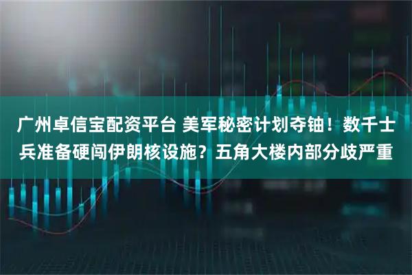 广州卓信宝配资平台 美军秘密计划夺铀！数千士兵准备硬闯伊朗核设施？五角大楼内部分歧严重