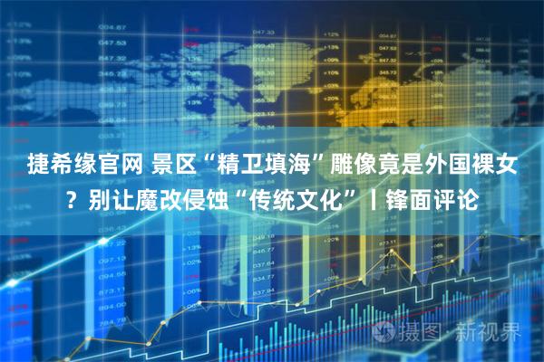 捷希缘官网 景区“精卫填海”雕像竟是外国裸女？别让魔改侵蚀“传统文化”丨锋面评论