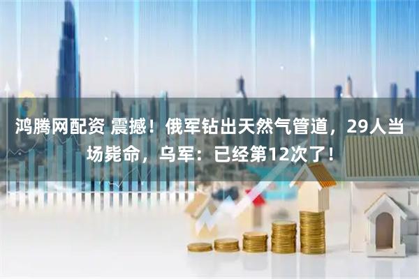 鸿腾网配资 震撼！俄军钻出天然气管道，29人当场毙命，乌军：已经第12次了！